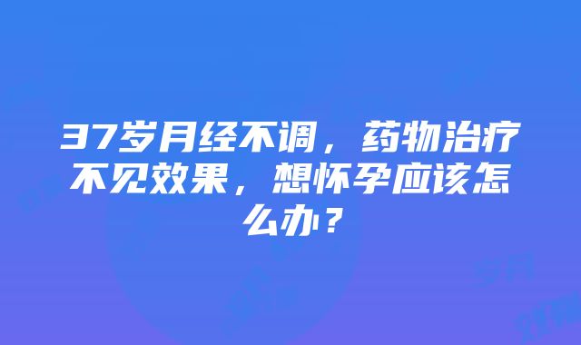 37岁月经不调，药物治疗不见效果，想怀孕应该怎么办？