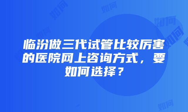 临汾做三代试管比较厉害的医院网上咨询方式，要如何选择？