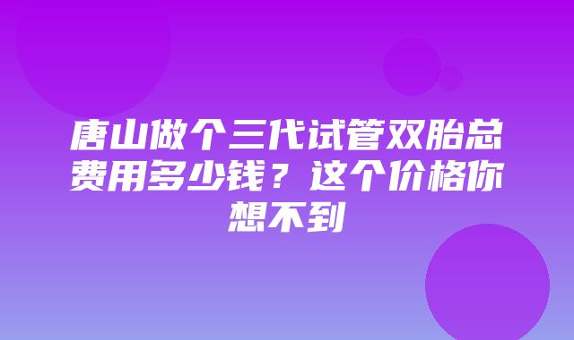 唐山做个三代试管双胎总费用多少钱？这个价格你想不到