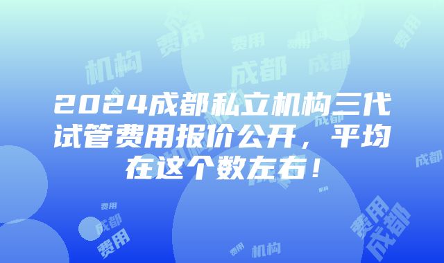 2024成都私立机构三代试管费用报价公开，平均在这个数左右！