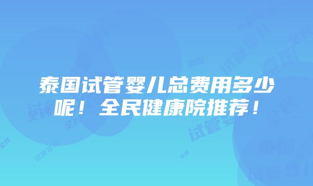 泰国试管婴儿总费用多少呢！全民健康院推荐！