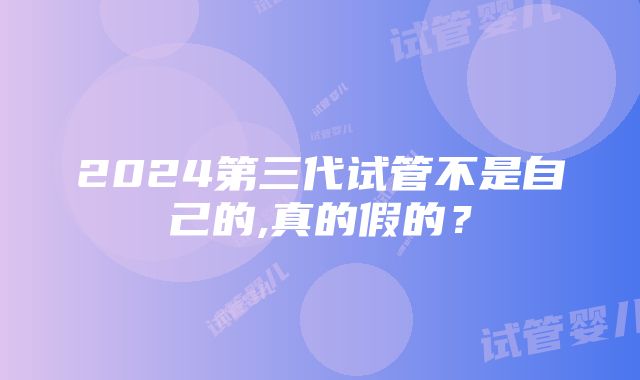 2024第三代试管不是自己的,真的假的？