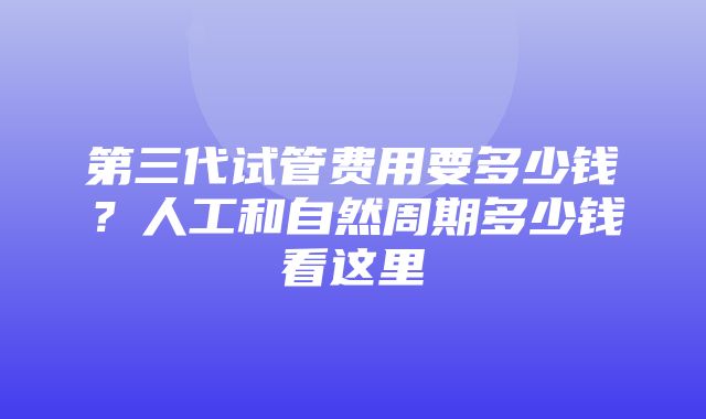 第三代试管费用要多少钱？人工和自然周期多少钱看这里