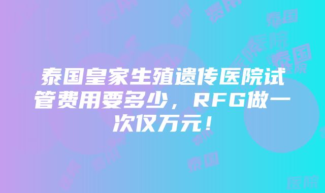 泰国皇家生殖遗传医院试管费用要多少，RFG做一次仅万元！