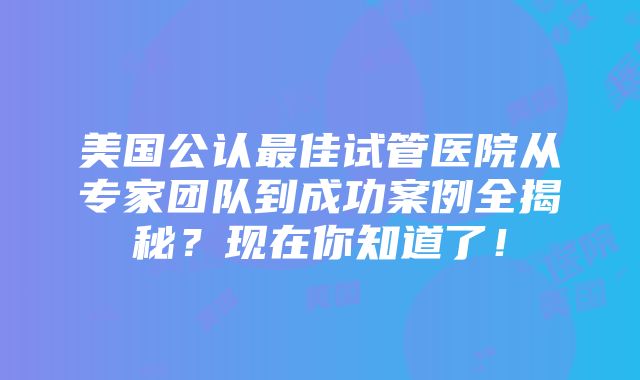 美国公认最佳试管医院从专家团队到成功案例全揭秘？现在你知道了！