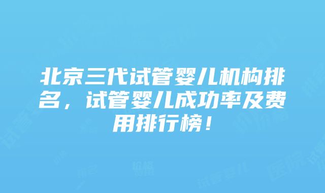 北京三代试管婴儿机构排名，试管婴儿成功率及费用排行榜！