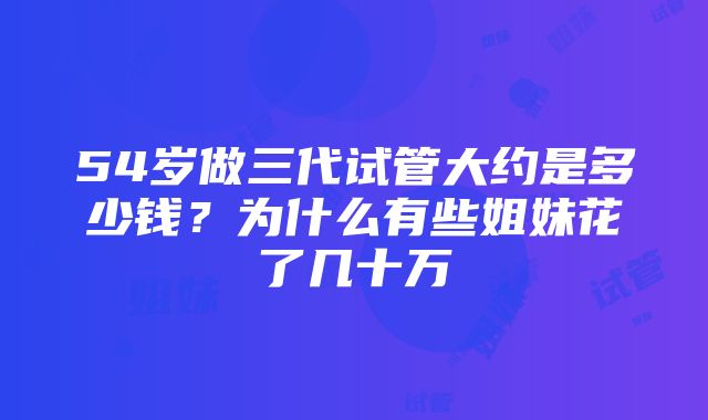 54岁做三代试管大约是多少钱？为什么有些姐妹花了几十万