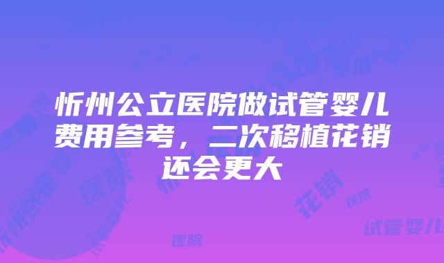 忻州公立医院做试管婴儿费用参考，二次移植花销还会更大