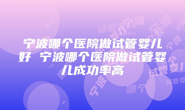 宁波哪个医院做试管婴儿好 宁波哪个医院做试管婴儿成功率高