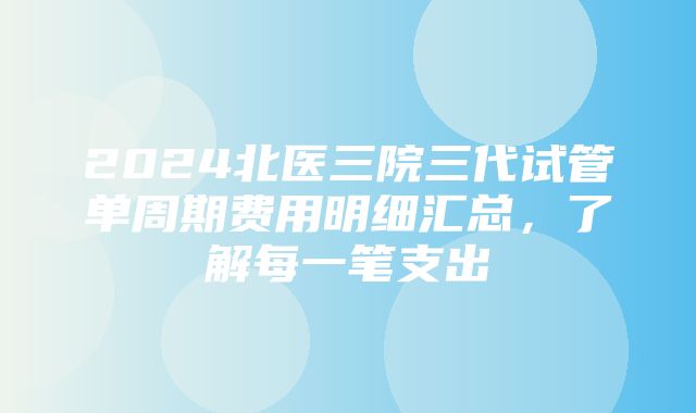 2024北医三院三代试管单周期费用明细汇总，了解每一笔支出