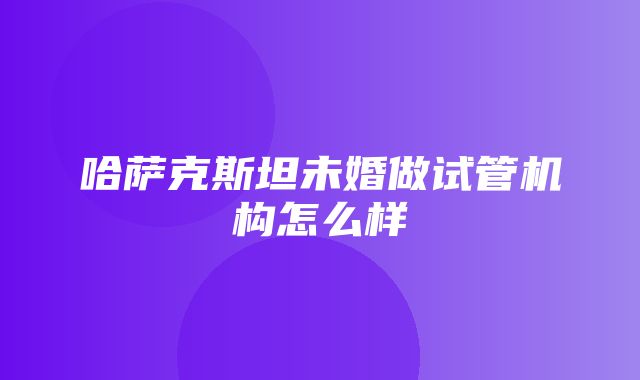 哈萨克斯坦未婚做试管机构怎么样