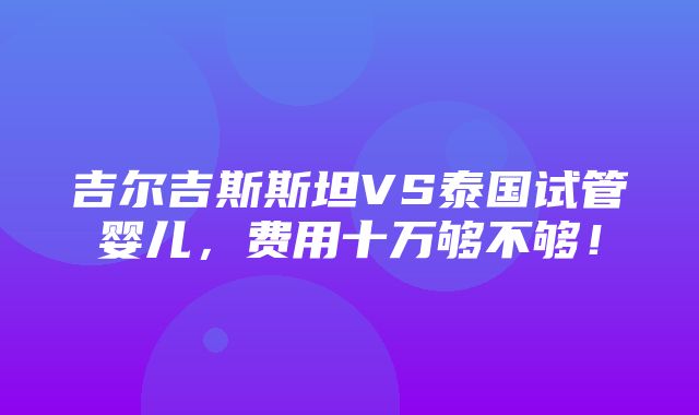 吉尔吉斯斯坦VS泰国试管婴儿，费用十万够不够！