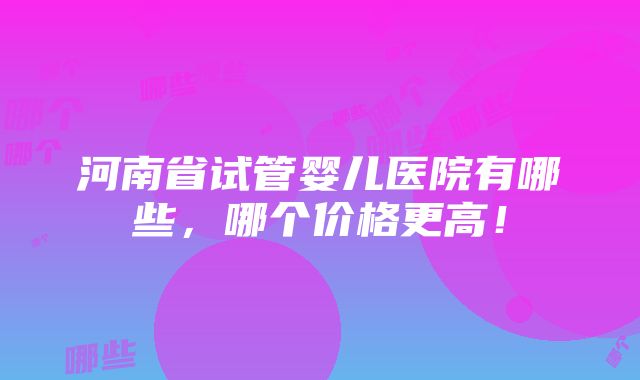 河南省试管婴儿医院有哪些，哪个价格更高！