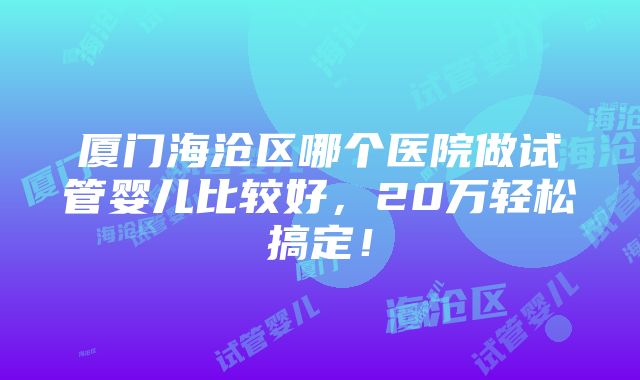 厦门海沧区哪个医院做试管婴儿比较好，20万轻松搞定！