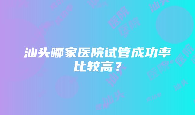 汕头哪家医院试管成功率比较高？