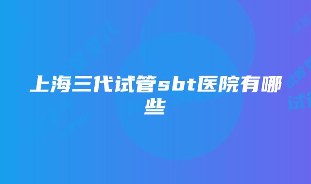 上海三代试管sbt医院有哪些