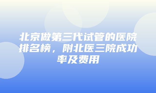 北京做第三代试管的医院排名榜，附北医三院成功率及费用