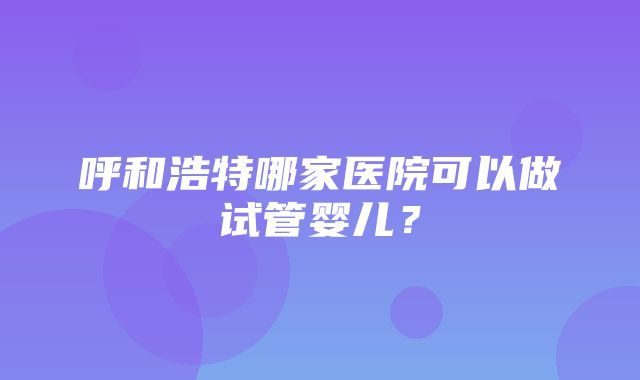 呼和浩特哪家医院可以做试管婴儿？