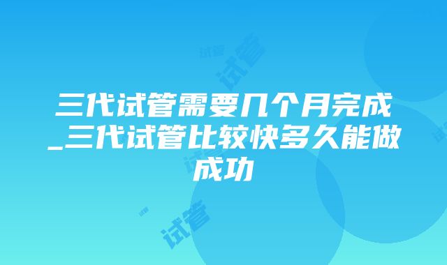 三代试管需要几个月完成_三代试管比较快多久能做成功