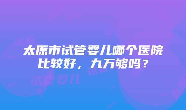 太原市试管婴儿哪个医院比较好，九万够吗？