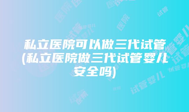 私立医院可以做三代试管(私立医院做三代试管婴儿安全吗)