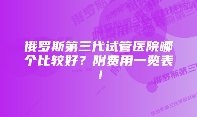 俄罗斯第三代试管医院哪个比较好？附费用一览表！