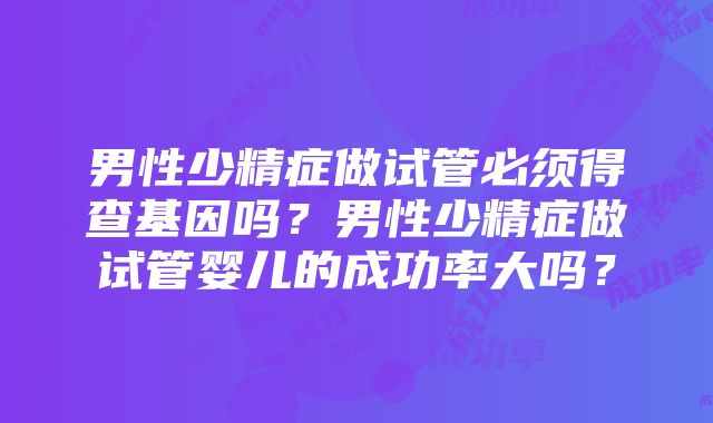 男性少精症做试管必须得查基因吗？男性少精症做试管婴儿的成功率大吗？