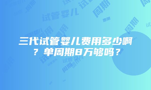 三代试管婴儿费用多少啊？单周期8万够吗？