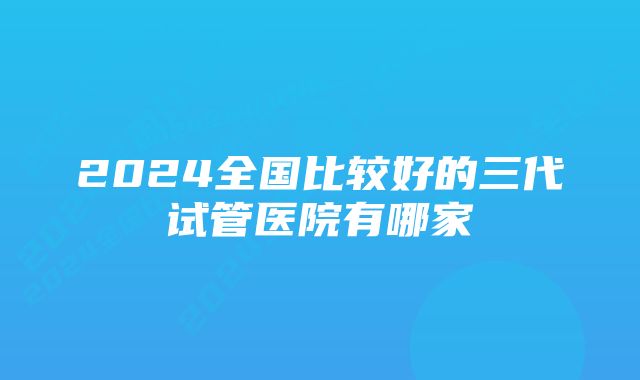 2024全国比较好的三代试管医院有哪家