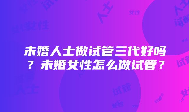 未婚人士做试管三代好吗？未婚女性怎么做试管？