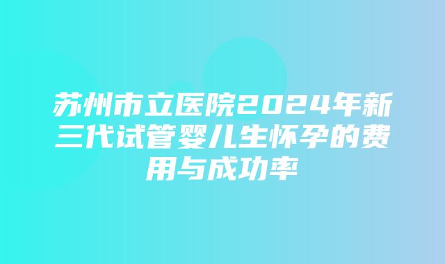 苏州市立医院2024年新三代试管婴儿生怀孕的费用与成功率