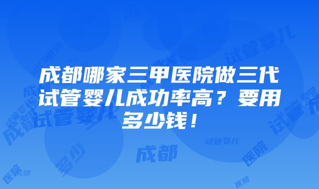 成都哪家三甲医院做三代试管婴儿成功率高？要用多少钱！