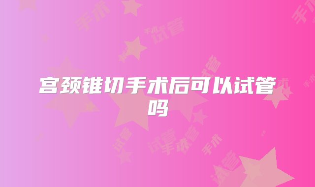 宫颈锥切手术后可以试管吗