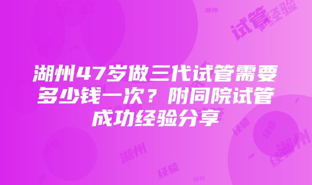 湖州47岁做三代试管需要多少钱一次？附同院试管成功经验分享