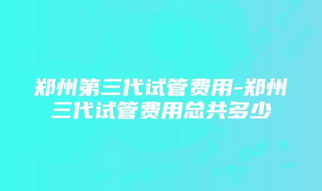 郑州第三代试管费用-郑州三代试管费用总共多少