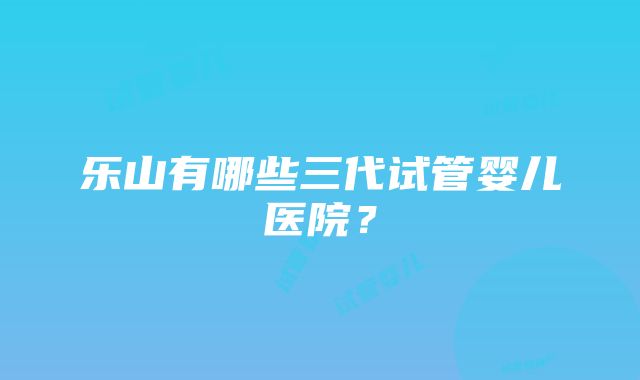 乐山有哪些三代试管婴儿医院？