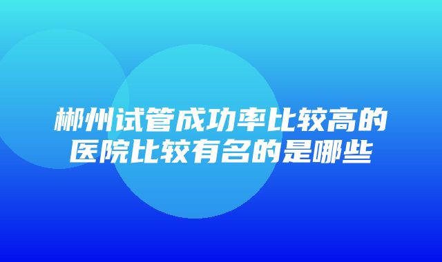 郴州试管成功率比较高的医院比较有名的是哪些