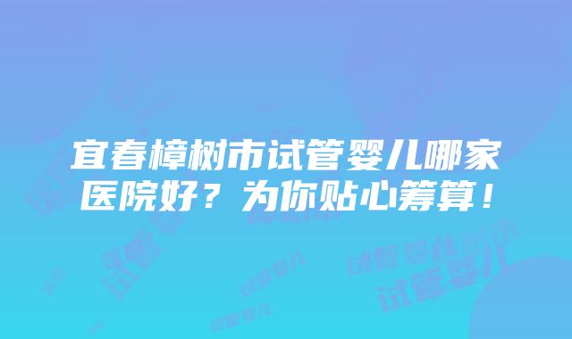 宜春樟树市试管婴儿哪家医院好？为你贴心筹算！