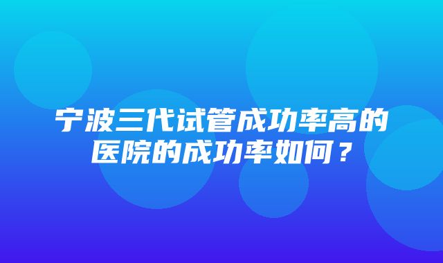 宁波三代试管成功率高的医院的成功率如何？