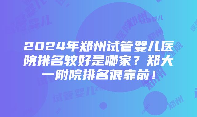 2024年郑州试管婴儿医院排名较好是哪家？郑大一附院排名很靠前！