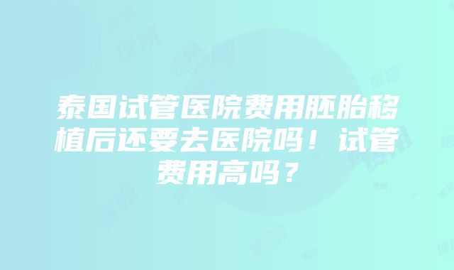 泰国试管医院费用胚胎移植后还要去医院吗！试管费用高吗？