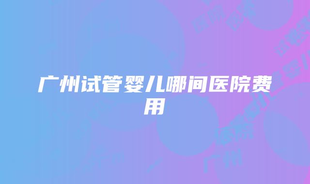 广州试管婴儿哪间医院费用