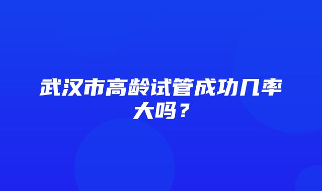 武汉市高龄试管成功几率大吗？