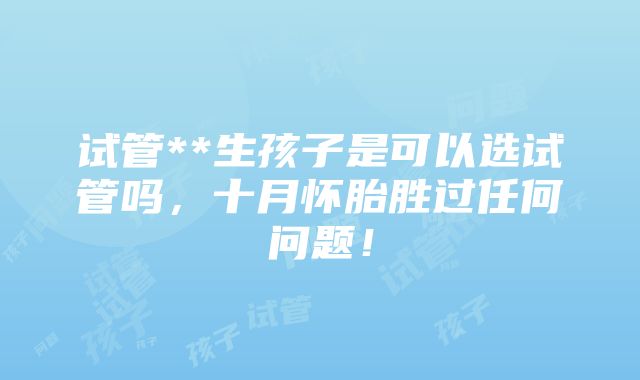 试管**生孩子是可以选试管吗，十月怀胎胜过任何问题！