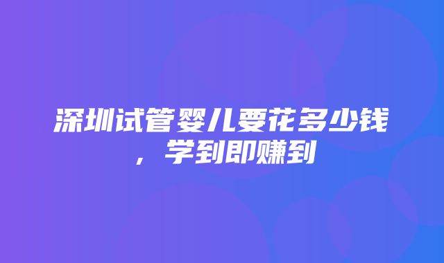 深圳试管婴儿要花多少钱，学到即赚到