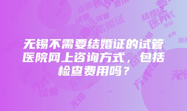 无锡不需要结婚证的试管医院网上咨询方式，包括检查费用吗？