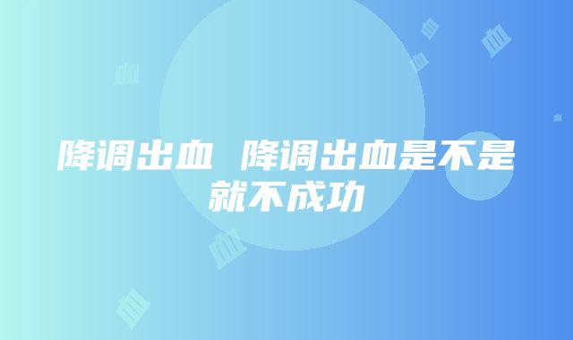 降调出血 降调出血是不是就不成功