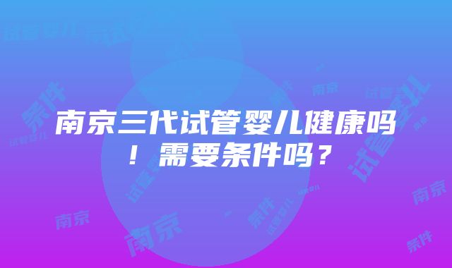 南京三代试管婴儿健康吗！需要条件吗？