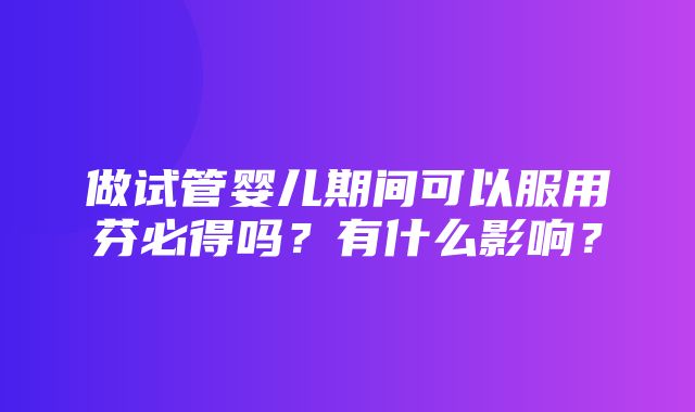 做试管婴儿期间可以服用芬必得吗？有什么影响？