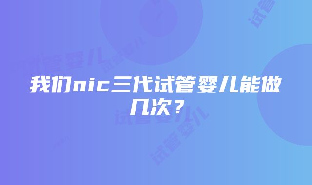 我们nic三代试管婴儿能做几次？